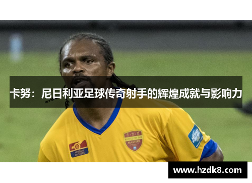 卡努：尼日利亚足球传奇射手的辉煌成就与影响力