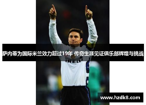 萨内蒂为国际米兰效力超过19年 传奇生涯见证俱乐部辉煌与挑战