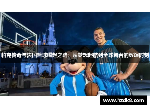 帕克传奇与法国篮球崛起之路：从梦想起航到全球舞台的辉煌时刻