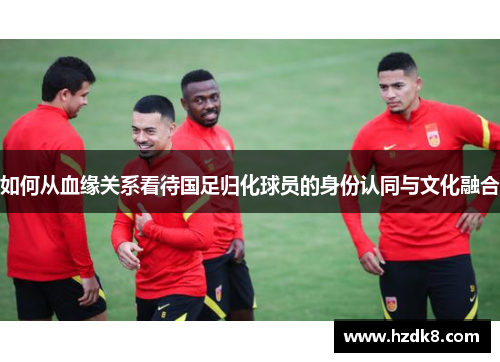 如何从血缘关系看待国足归化球员的身份认同与文化融合