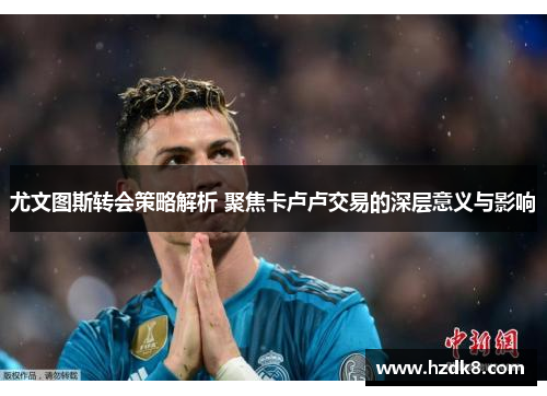 尤文图斯转会策略解析 聚焦卡卢卢交易的深层意义与影响